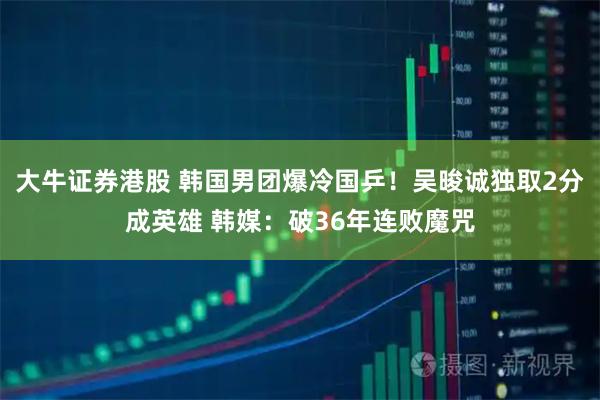 大牛证券港股 韩国男团爆冷国乒！吴晙诚独取2分成英雄 韩媒：破36年连败魔咒