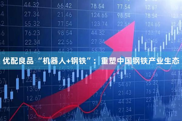 优配良品 “机器人+钢铁”：重塑中国钢铁产业生态